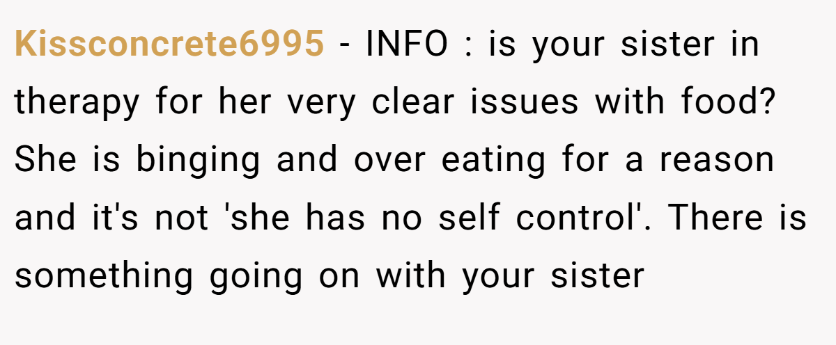 Kissconcrete6995 - INFO : is your sister in therapy for her very clear issues with food? She is binging and over eating for a reason and it's not 'she has no self control'. There is something going on with your sister