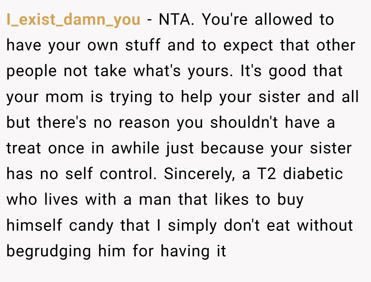 I_exist_damn_you - NTA. You're allowed to have your own stuff and to expect that other people not take what's yours. It's good that your mom is trying to help your sister and all but there's no reason you shouldn't have a treat once in awhile just because your sister has no self control. Sincerely, a T2 diabetic who lives with a man that likes to buy himself candy that I simply don't eat without begrudging him for having it