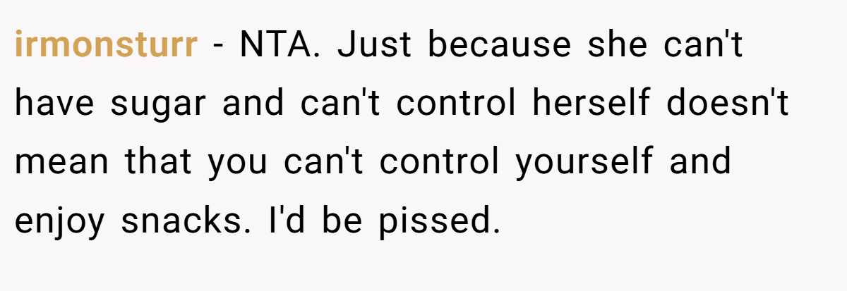 irmonsturr - NTA. Just because she can't have sugar and can't control herself doesn't mean that you can't control yourself and enjoy snacks. I'd be pissed.