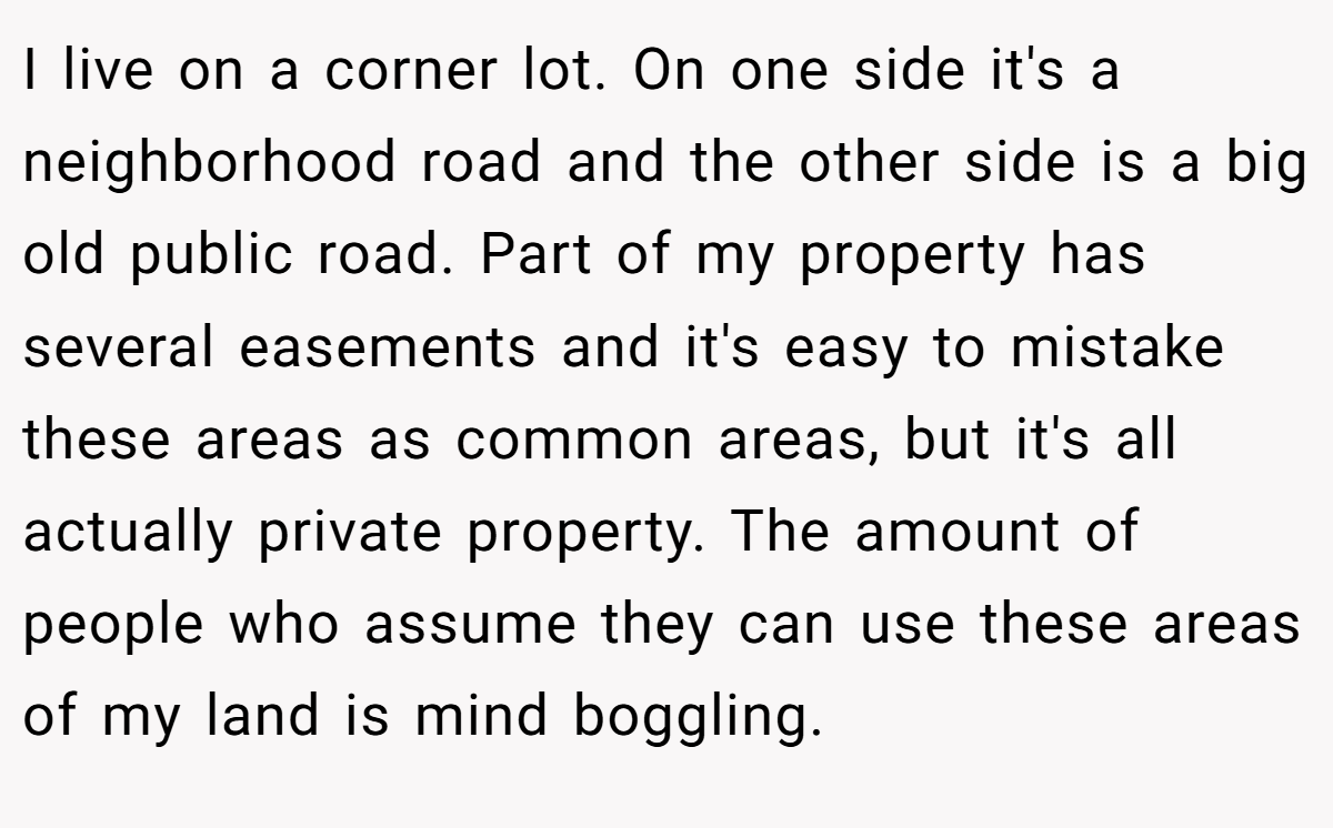 I live on a corner lot. On one side it's a neighborhood road and the other side is a big old public road. Part of my property has several easements and it's easy to mistake these areas as common areas, but it's all actually private property. The amount of people who assume they can use these areas of my land is mind boggling.