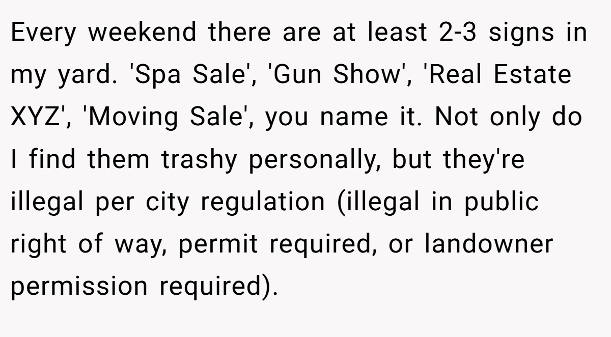 Every weekend there are at least 2-3 signs in my yard. 'Spa Sale', 'Gun Show', 'Real Estate XYZ', 'Moving Sale', you name it. Not only do I find them trashy personally, but they're illegal per city regulation (illegal in public right of way, permit required, or landowner permission required).