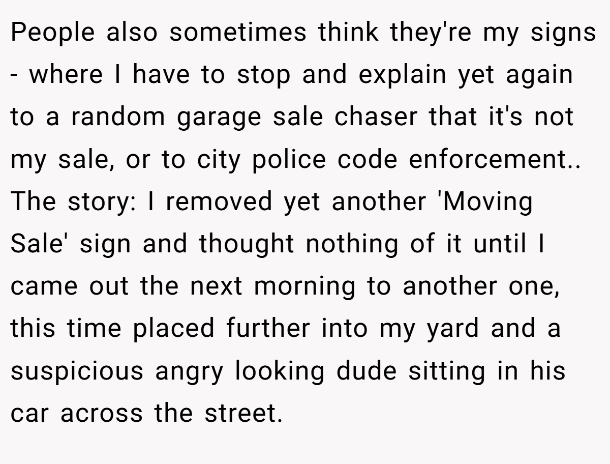 People also sometimes think they're my signs - where I have to stop and explain yet again to a random garage sale chaser that it's not my sale, or to city police code enforcement.. The story: I removed yet another 'Moving Sale' sign and thought nothing of it until I came out the next morning to another one, this time placed further into my yard and a suspicious angry looking dude sitting in his car across the street.