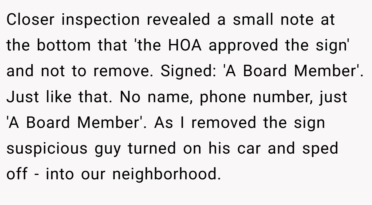 Closer inspection revealed a small note at the bottom that 'the HOA approved the sign' and not to remove. Signed: 'A Board Member'. Just like that. No name, phone number, just 'A Board Member'. As I removed the sign suspicious guy turned on his car and sped off - into our neighborhood.