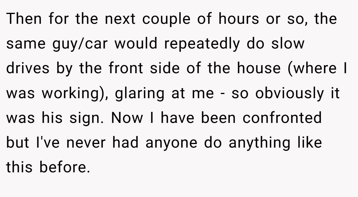 Then for the next couple of hours or so, the same guy/car would repeatedly do slow drives by the front side of the house (where I was working), glaring at me - so obviously it was his sign. Now I have been confronted but I've never had anyone do anything like this before.