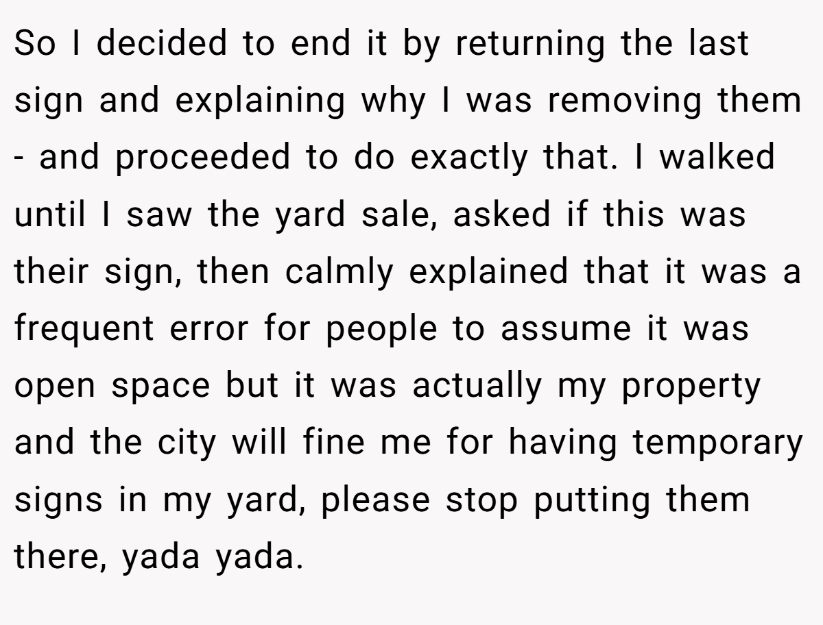 So I decided to end it by returning the last sign and explaining why I was removing them - and proceeded to do exactly that. I walked until I saw the yard sale, asked if this was their sign, then calmly explained that it was a frequent error for people to assume it was open space but it was actually my property and the city will fine me for having temporary signs in my yard, please stop putting them there, yada yada.
