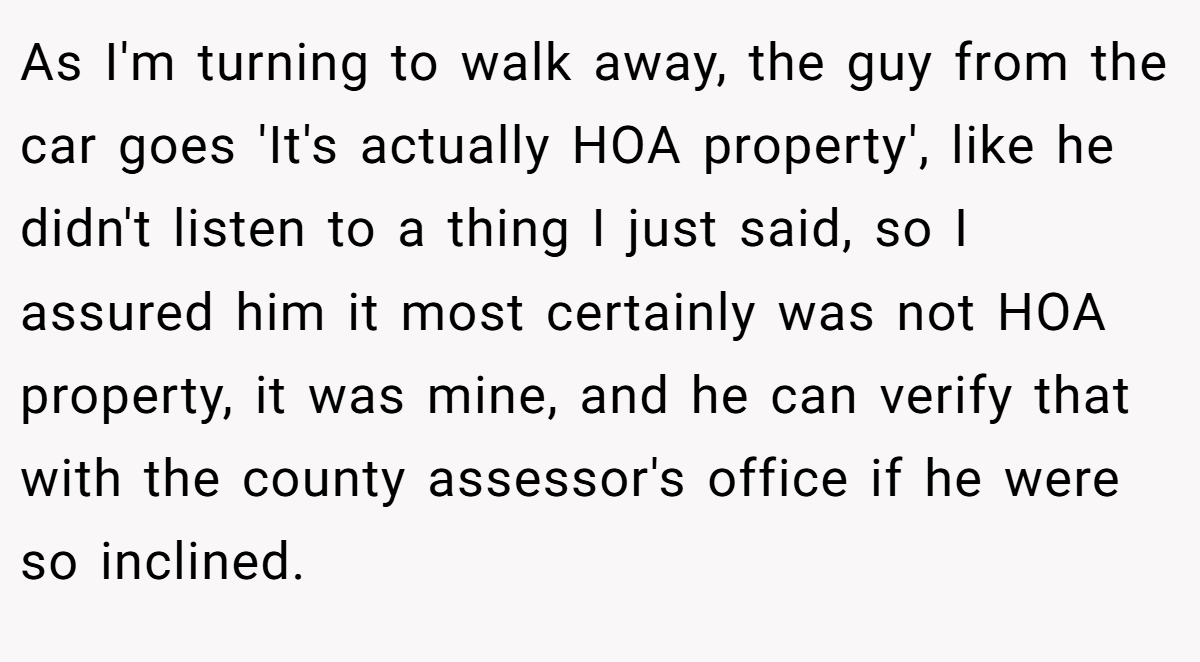 As I'm turning to walk away, the guy from the car goes 'It's actually HOA property', like he didn't listen to a thing I just said, so I assured him it most certainly was not HOA property, it was mine, and he can verify that with the county assessor's office if he were so inclined.