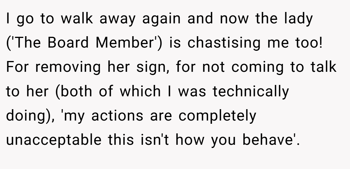 I go to walk away again and now the lady ('The Board Member') is chastising me too! For removing her sign, for not coming to talk to her (both of which I was technically doing), 'my actions are completely unacceptable this isn't how you behave'.