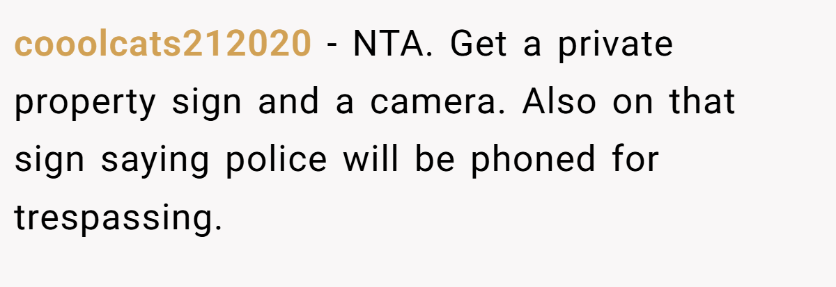 cooolcats212020 - NTA. Get a private property sign and a camera. Also on that sign saying police will be phoned for trespassing.