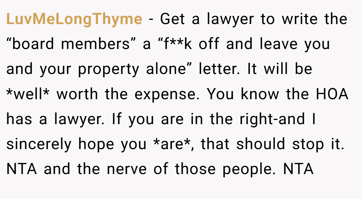 LuvMeLongThyme - Get a lawyer to write the “board members” a “f**k off and leave you and your property alone” letter. It will be *well* worth the expense. You know the HOA has a lawyer. If you are in the right-and I sincerely hope you *are*, that should stop it. NTA and the nerve of those people. NTA