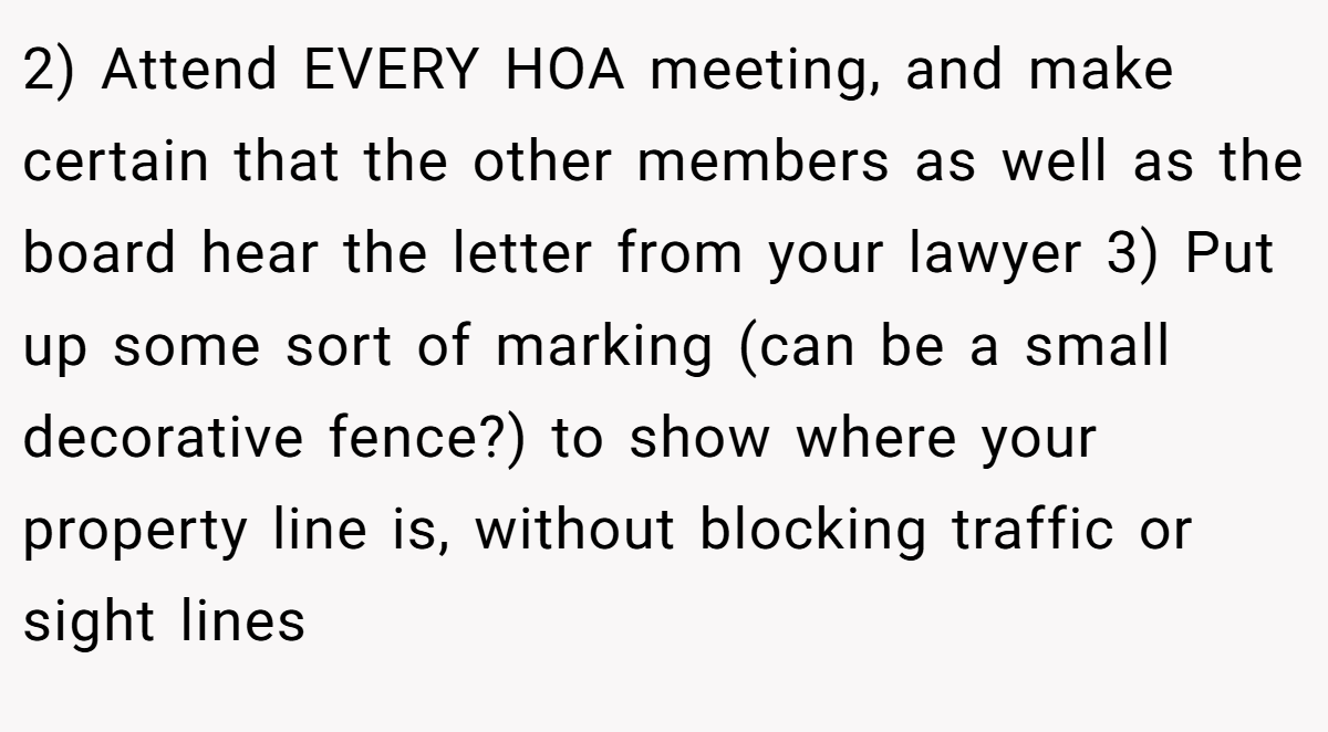 2) Attend EVERY HOA meeting, and make certain that the other members as well as the board hear the letter from your lawyer 3) Put up some sort of marking (can be a small decorative fence?) to show where your property line is, without blocking traffic or sight lines
