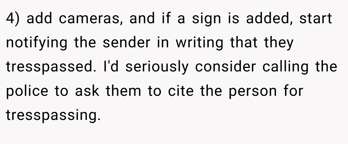 4) add cameras, and if a sign is added, start notifying the sender in writing that they tresspassed. I'd seriously consider calling the police to ask them to cite the person for tresspassing.