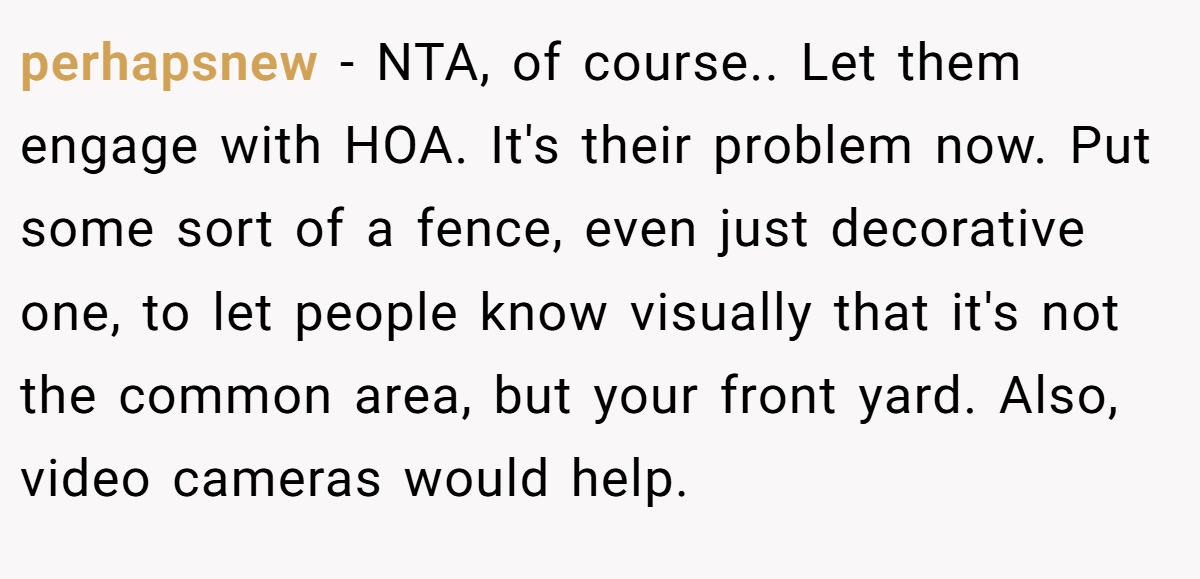 perhapsnew - NTA, of course.. Let them engage with HOA. It's their problem now. Put some sort of a fence, even just decorative one, to let people know visually that it's not the common area, but your front yard. Also, video cameras would help.