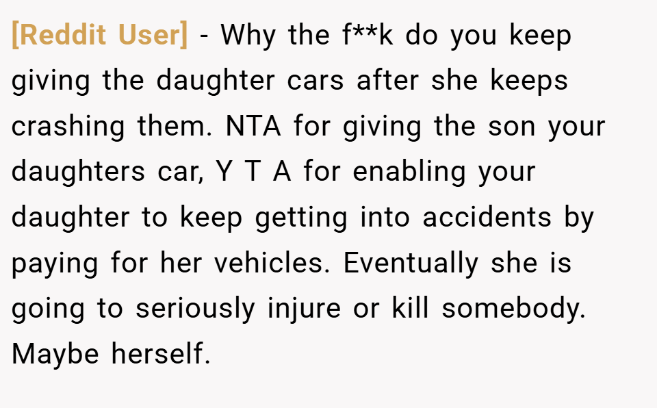 [Reddit User] − Why the f**k do you keep giving the daughter cars after she keeps crashing them. NTA for giving the son your daughters car, Y T A for enabling your daughter to keep getting into accidents by paying for her vehicles. Eventually she is going to seriously injure or kill somebody. Maybe herself.