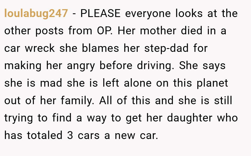 loulabug247 − PLEASE everyone looks at the other posts from OP. Her mother died in a car wreck she blames her step-dad for making her angry before driving. She says she is mad she is left alone on this planet out of her family. All of this and she is still trying to find a way to get her daughter who has totaled 3 cars a new car.