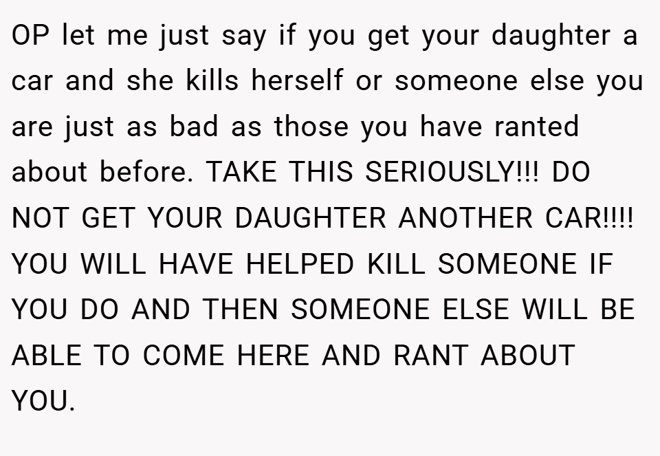 OP let me just say if you get your daughter a car and she kills herself or someone else you are just as bad as those you have ranted about before. TAKE THIS SERIOUSLY!!! DO NOT GET YOUR DAUGHTER ANOTHER CAR!!!! YOU WILL HAVE HELPED KILL SOMEONE IF YOU DO AND THEN SOMEONE ELSE WILL BE ABLE TO COME HERE AND RANT ABOUT YOU.