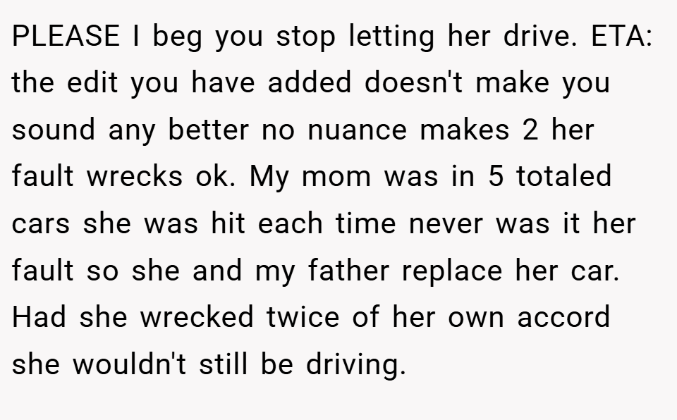 PLEASE I beg you stop letting her drive. ETA: the edit you have added doesn't make you sound any better no nuance makes 2 her fault wrecks ok. My mom was in 5 totaled cars she was hit each time never was it her fault so she and my father replace her car. Had she wrecked twice of her own accord she wouldn't still be driving.