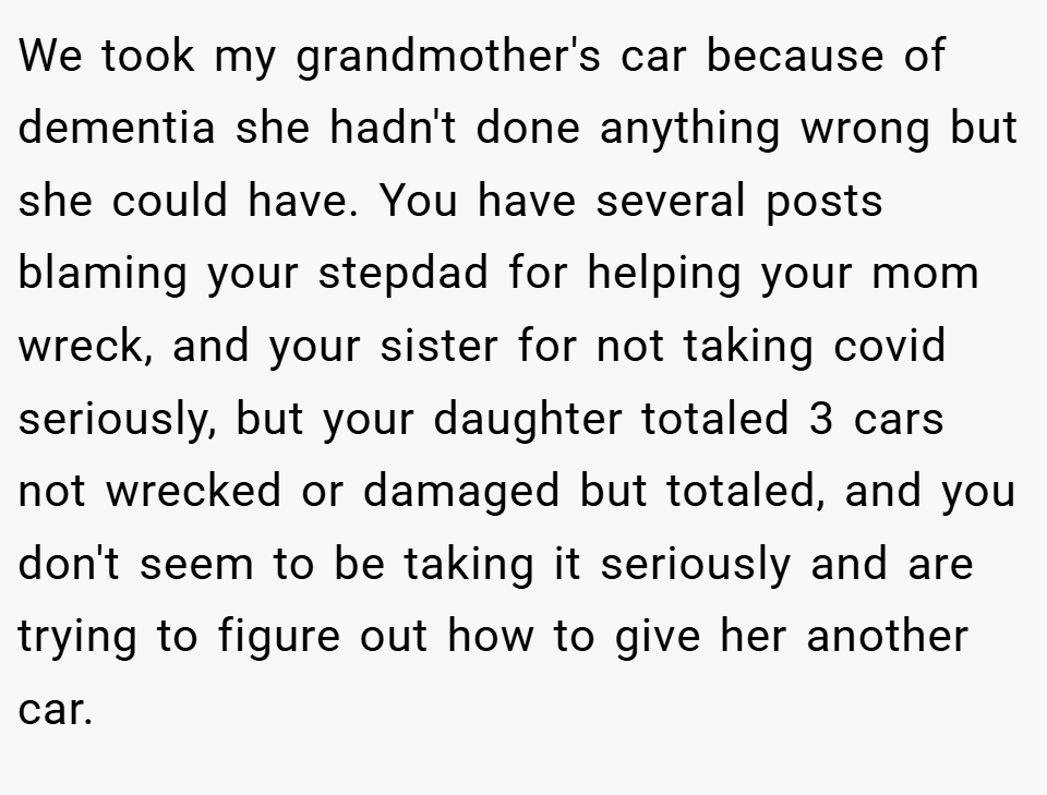 We took my grandmother's car because of dementia she hadn't done anything wrong but she could have. You have several posts blaming your stepdad for helping your mom wreck, and your sister for not taking covid seriously, but your daughter totaled 3 cars not wrecked or damaged but totaled, and you don't seem to be taking it seriously and are trying to figure out how to give her another car.