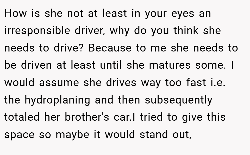 How is she not at least in your eyes an irresponsible driver, why do you think she needs to drive? Because to me she needs to be driven at least until she matures some. I would assume she drives way too fast i.e. the hydroplaning and then subsequently totaled her brother's car.I tried to give this space so maybe it would stand out,