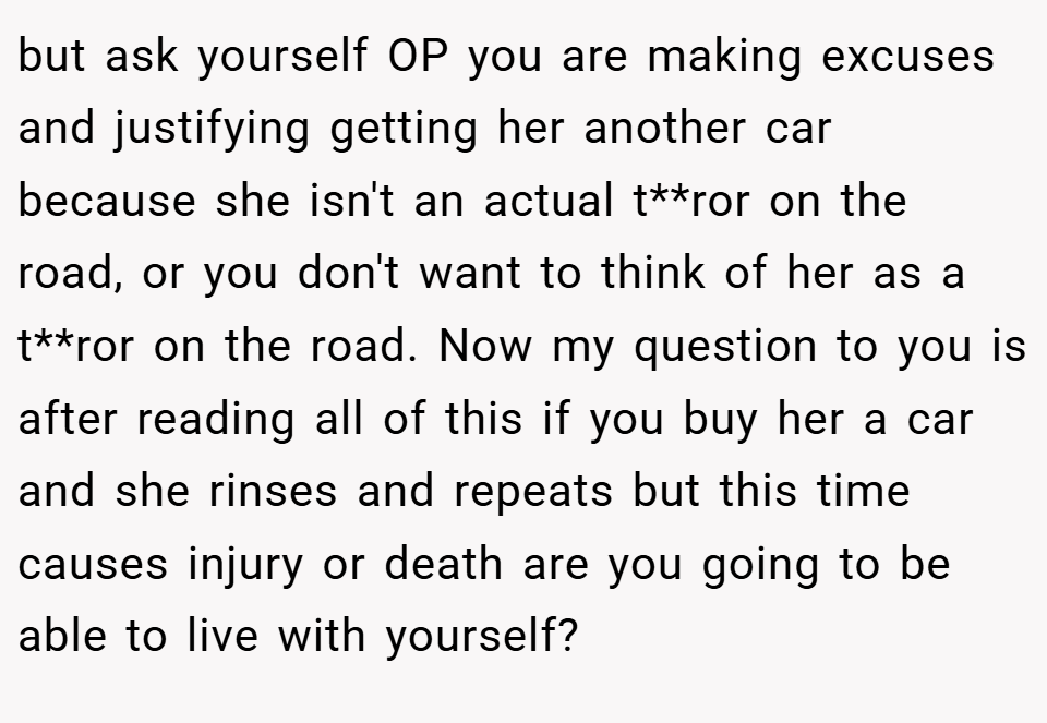 but ask yourself OP you are making excuses and justifying getting her another car because she isn't an actual t**ror on the road, or you don't want to think of her as a t**ror on the road. Now my question to you is after reading all of this if you buy her a car and she rinses and repeats but this time causes injury or death are you going to be able to live with yourself?