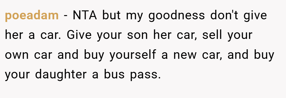 poeadam − NTA but my goodness don't give her a car. Give your son her car, sell your own car and buy yourself a new car, and buy your daughter a bus pass.