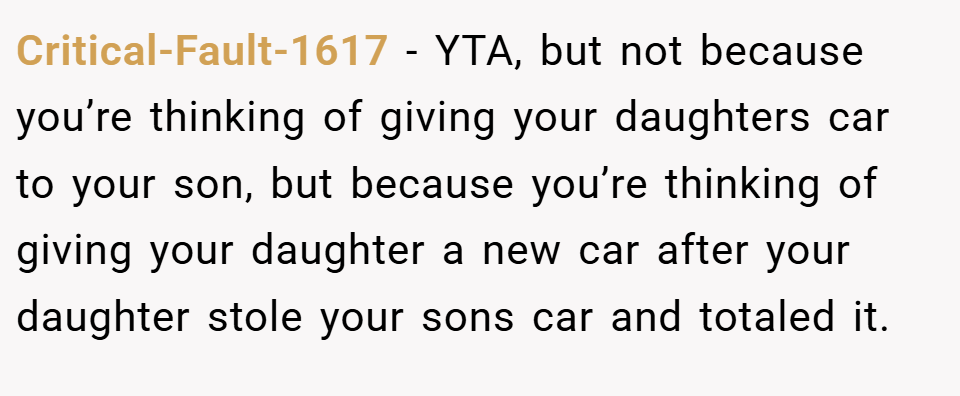 Critical-Fault-1617 − YTA, but not because you’re thinking of giving your daughters car to your son, but because you’re thinking of giving your daughter a new car after your daughter stole your sons car and totaled it.