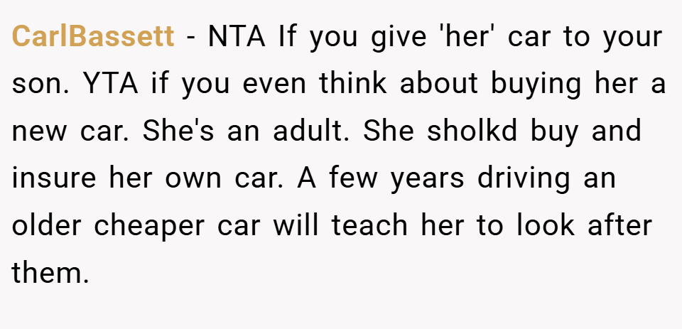 CarlBassett − NTA If you give 'her' car to your son. YTA if you even think about buying her a new car. She's an adult. She sholkd buy and insure her own car. A few years driving an older cheaper car will teach her to look after them.