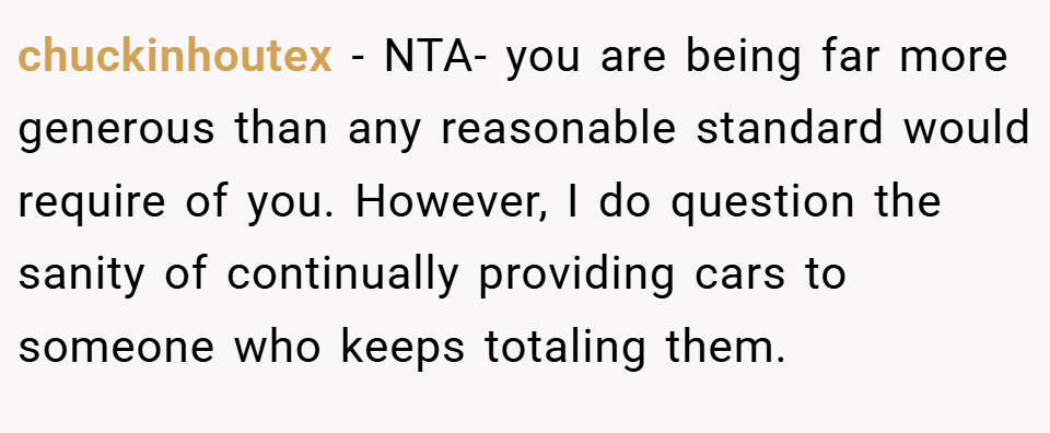 chuckinhoutex − NTA- you are being far more generous than any reasonable standard would require of you. However, I do question the sanity of continually providing cars to someone who keeps totaling them.