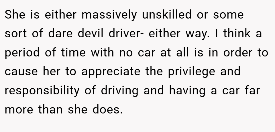 She is either massively unskilled or some sort of dare devil driver- either way. I think a period of time with no car at all is in order to cause her to appreciate the privilege and responsibility of driving and having a car far more than she does.