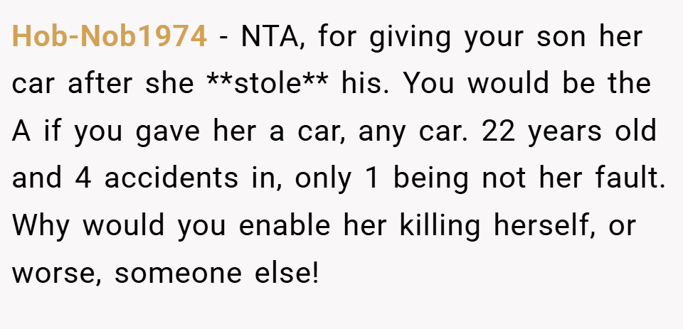 Hob-Nob1974 − NTA, for giving your son her car after she **stole** his. You would be the A if you gave her a car, any car. 22 years old and 4 accidents in, only 1 being not her fault. Why would you enable her killing herself, or worse, someone else!