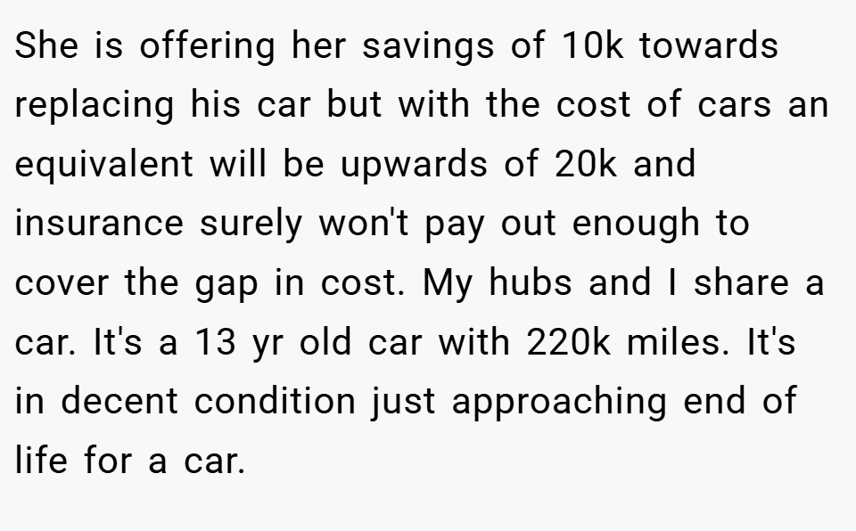 She is offering her savings of 10k towards replacing his car but with the cost of cars an equivalent will be upwards of 20k and insurance surely won't pay out enough to cover the gap in cost. My hubs and I share a car. It's a 13 yr old car with 220k miles. It's in decent condition just approaching end of life for a car.