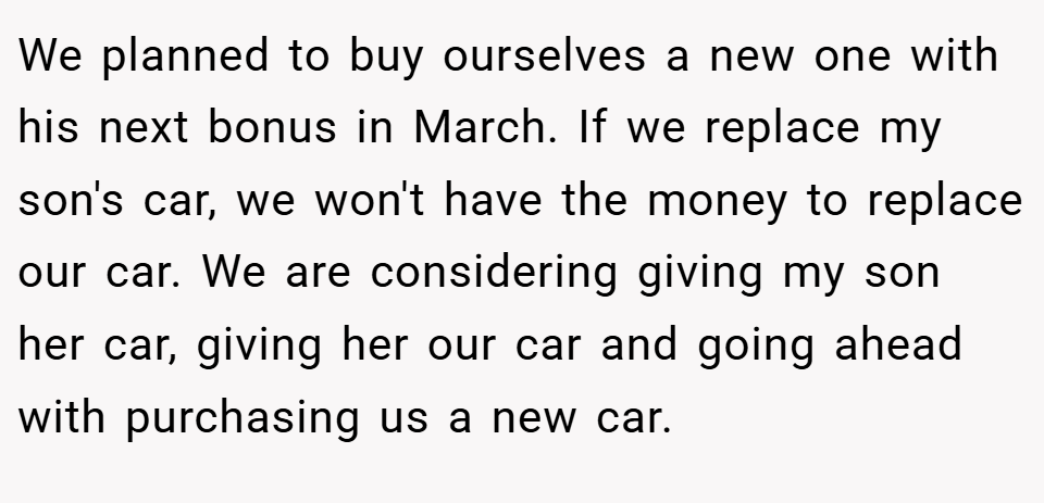 We planned to buy ourselves a new one with his next bonus in March. If we replace my son's car, we won't have the money to replace our car. We are considering giving my son her car, giving her our car and going ahead with purchasing us a new car.