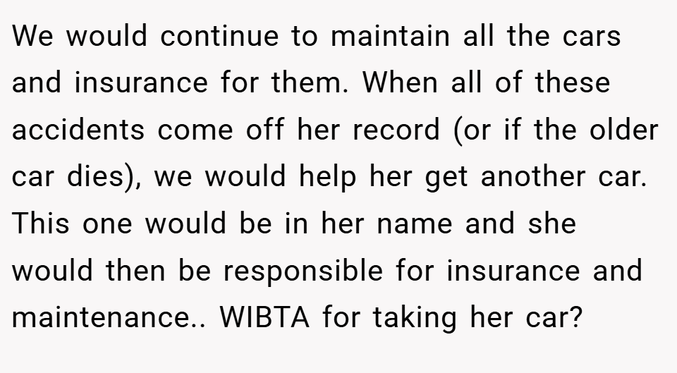 We would continue to maintain all the cars and insurance for them. When all of these accidents come off her record (or if the older car dies), we would help her get another car. This one would be in her name and she would then be responsible for insurance and maintenance.. WIBTA for taking her car?