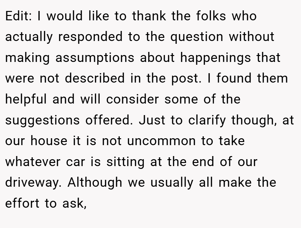 Edit: I would like to thank the folks who actually responded to the question without making assumptions about happenings that were not described in the post. I found them helpful and will consider some of the suggestions offered. Just to clarify though, at our house it is not uncommon to take whatever car is sitting at the end of our driveway. Although we usually all make the effort to ask,