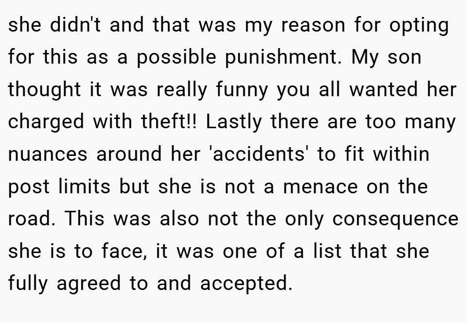 she didn't and that was my reason for opting for this as a possible punishment. My son thought it was really funny you all wanted her charged with theft!! Lastly there are too many nuances around her 'accidents' to fit within post limits but she is not a menace on the road. This was also not the only consequence she is to face, it was one of a list that she fully agreed to and accepted.