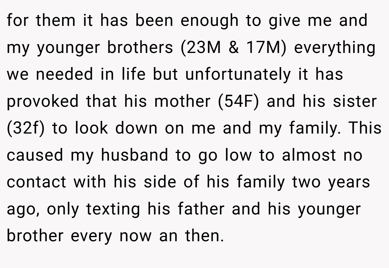 for them it has been enough to give me and my younger brothers (23M & 17M) everything we needed in life but unfortunately it has provoked that his mother (54F) and his sister (32f) to look down on me and my family. This caused my husband to go low to almost no contact with his side of his family two years ago, only texting his father and his younger brother every now an then.