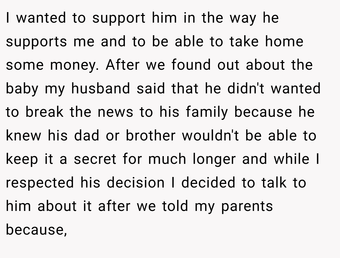 I wanted to support him in the way he supports me and to be able to take home some money. After we found out about the baby my husband said that he didn't wanted to break the news to his family because he knew his dad or brother wouldn't be able to keep it a secret for much longer and while I respected his decision I decided to talk to him about it after we told my parents because,