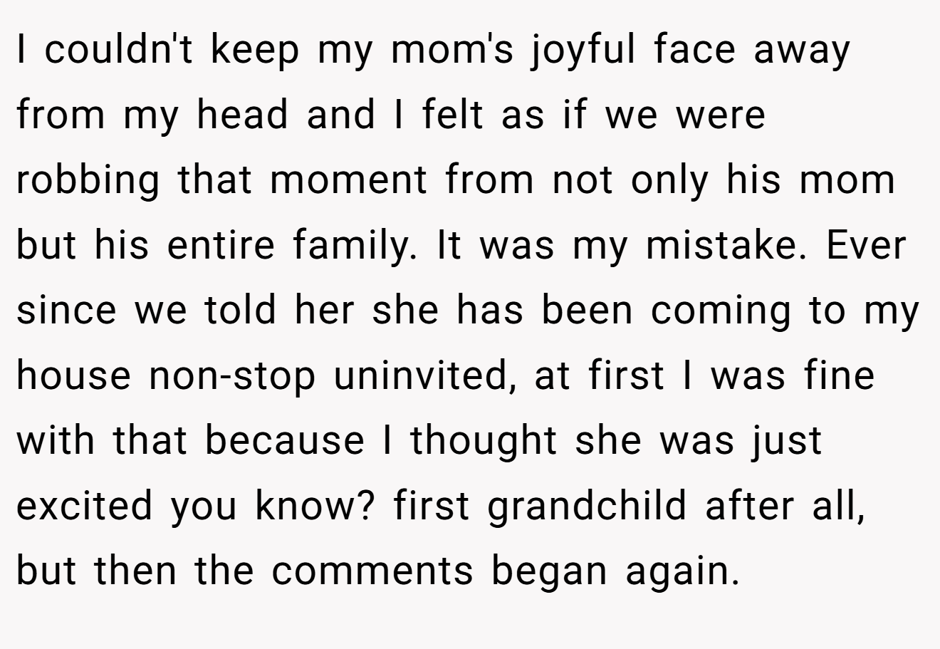 I couldn't keep my mom's joyful face away from my head and I felt as if we were robbing that moment from not only his mom but his entire family. It was my mistake. Ever since we told her she has been coming to my house non-stop uninvited, at first I was fine with that because I thought she was just excited you know? first grandchild after all, but then the comments began again.