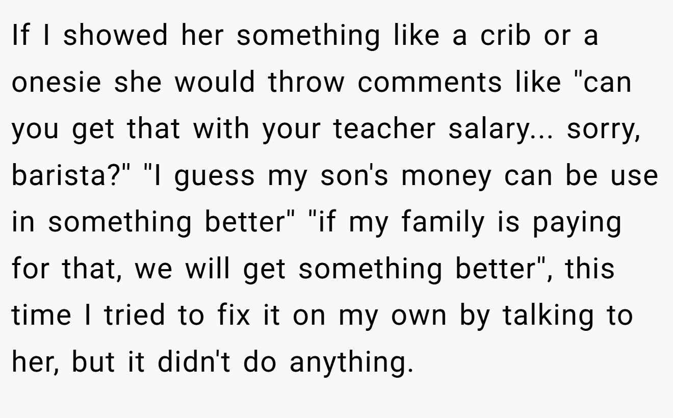 If I showed her something like a crib or a onesie she would throw comments like ''can you get that with your teacher salary... sorry, barista?'' ''I guess my son's money can be use in something better'' ''if my family is paying for that, we will get something better'', this time I tried to fix it on my own by talking to her, but it didn't do anything.