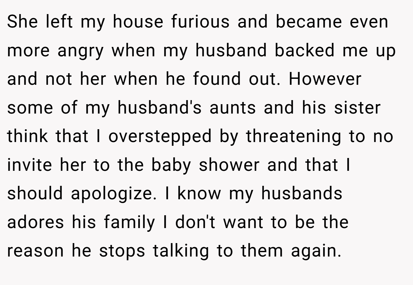 She left my house furious and became even more angry when my husband backed me up and not her when he found out. However some of my husband's aunts and his sister think that I overstepped by threatening to no invite her to the baby shower and that I should apologize. I know my husbands adores his family I don't want to be the reason he stops talking to them again.