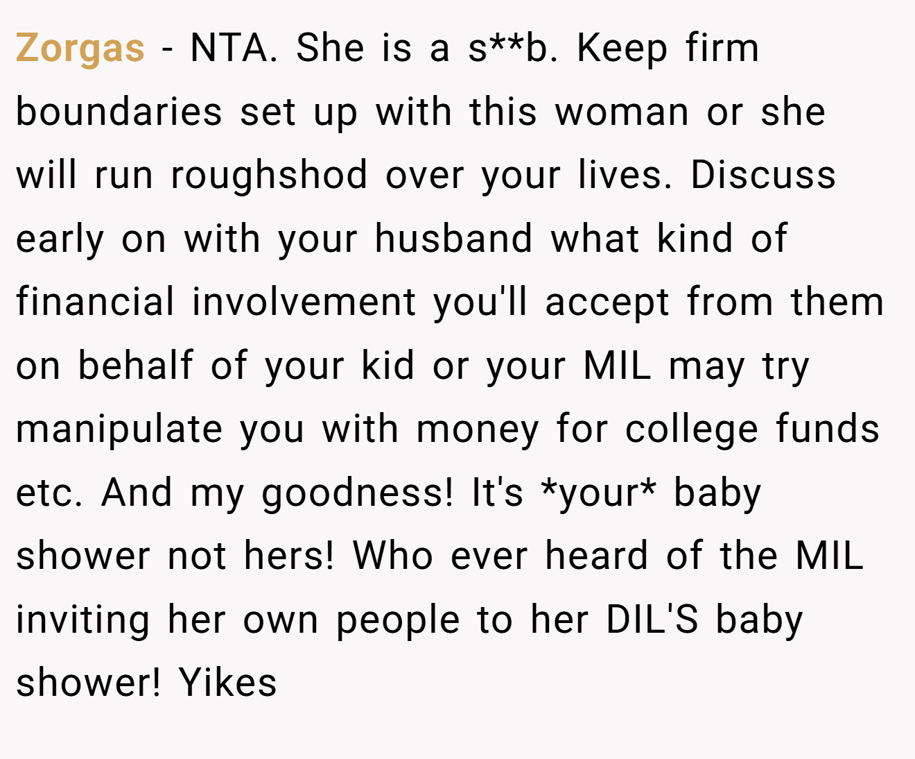 Zorgas - NTA. She is a s**b. Keep firm boundaries set up with this woman or she will run roughshod over your lives. Discuss early on with your husband what kind of financial involvement you'll accept from them on behalf of your kid or your MIL may try manipulate you with money for college funds etc. And my goodness! It's *your* baby shower not hers! Who ever heard of the MIL inviting her own people to her DIL'S baby shower! Yikes