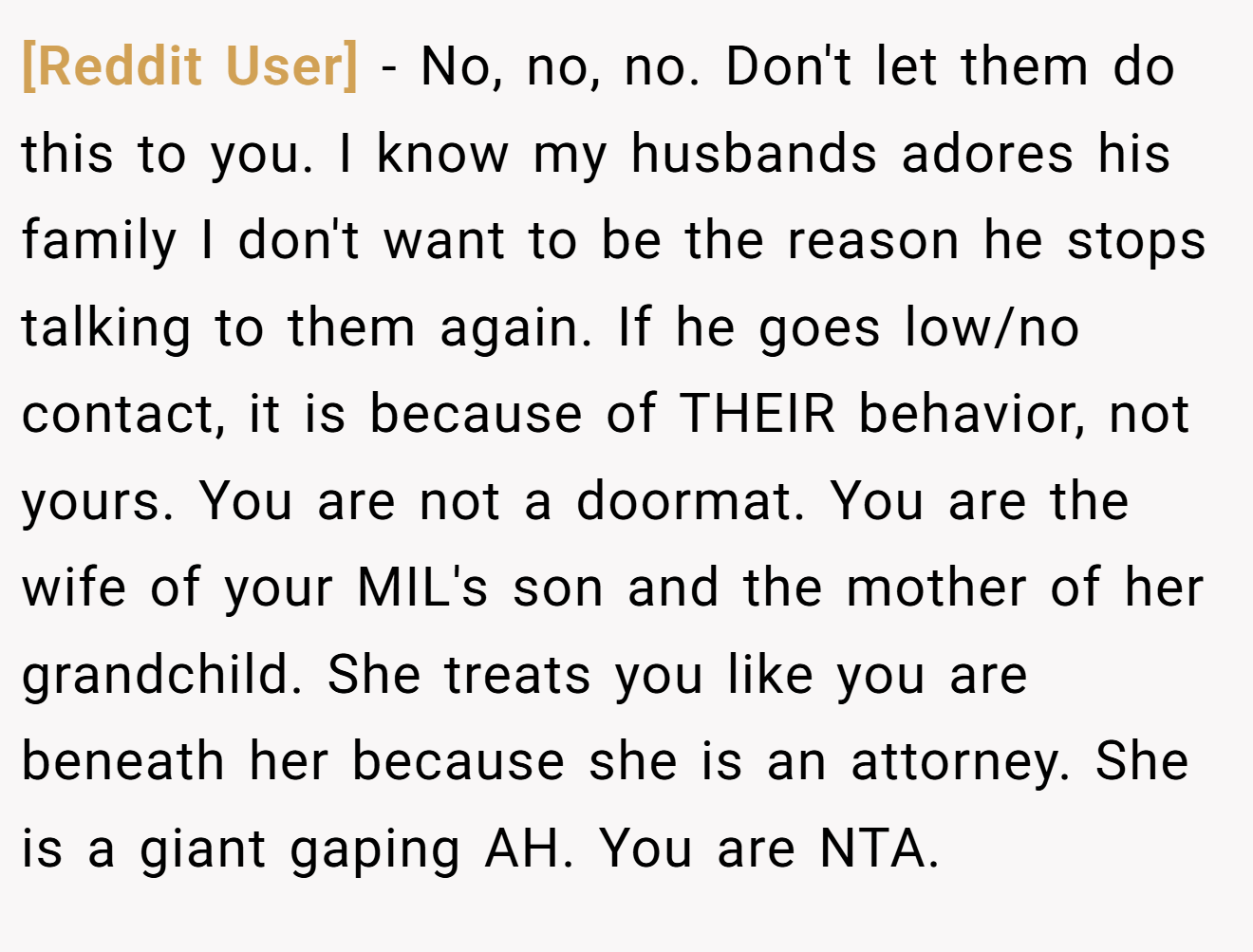 [Reddit User] - No, no, no. Don't let them do this to you. I know my husbands adores his family I don't want to be the reason he stops talking to them again. If he goes low/no contact, it is because of THEIR behavior, not yours. You are not a doormat. You are the wife of your MIL's son and the mother of her grandchild. She treats you like you are beneath her because she is an attorney. She is a giant gaping AH. You are NTA.