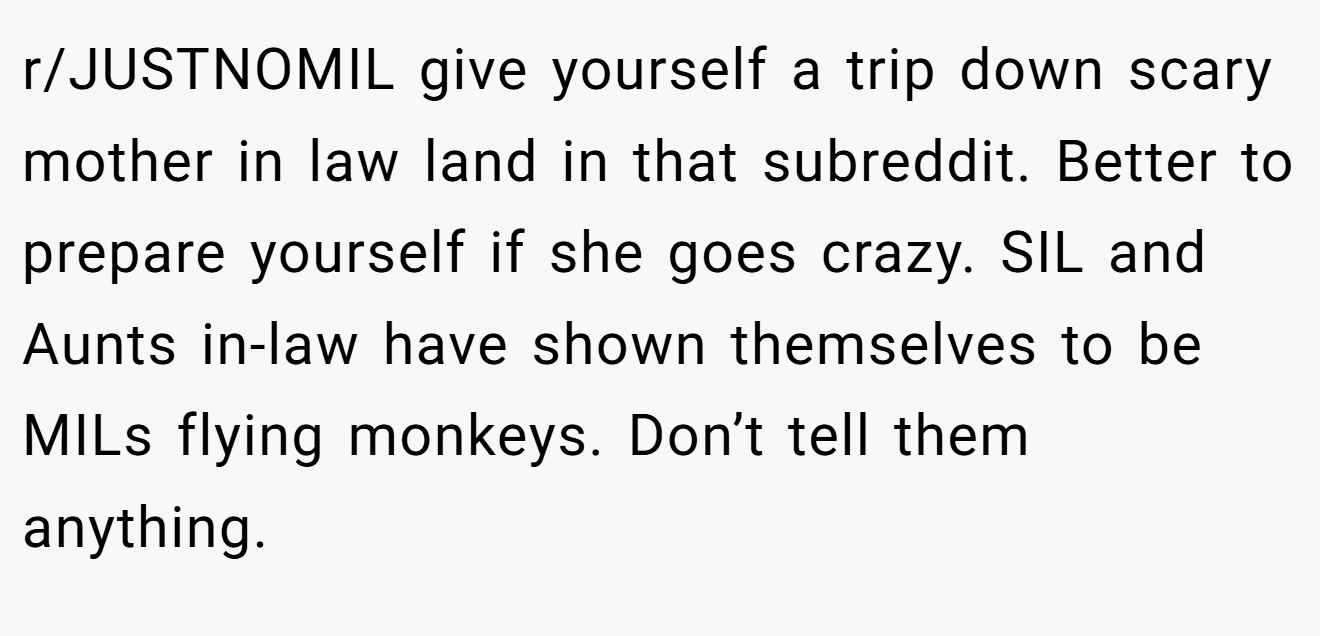 r/JUSTNOMIL give yourself a trip down scary mother in law land in that subreddit. Better to prepare yourself if she goes crazy. SIL and Aunts in-law have shown themselves to be MILs flying monkeys. Don’t tell them anything.
