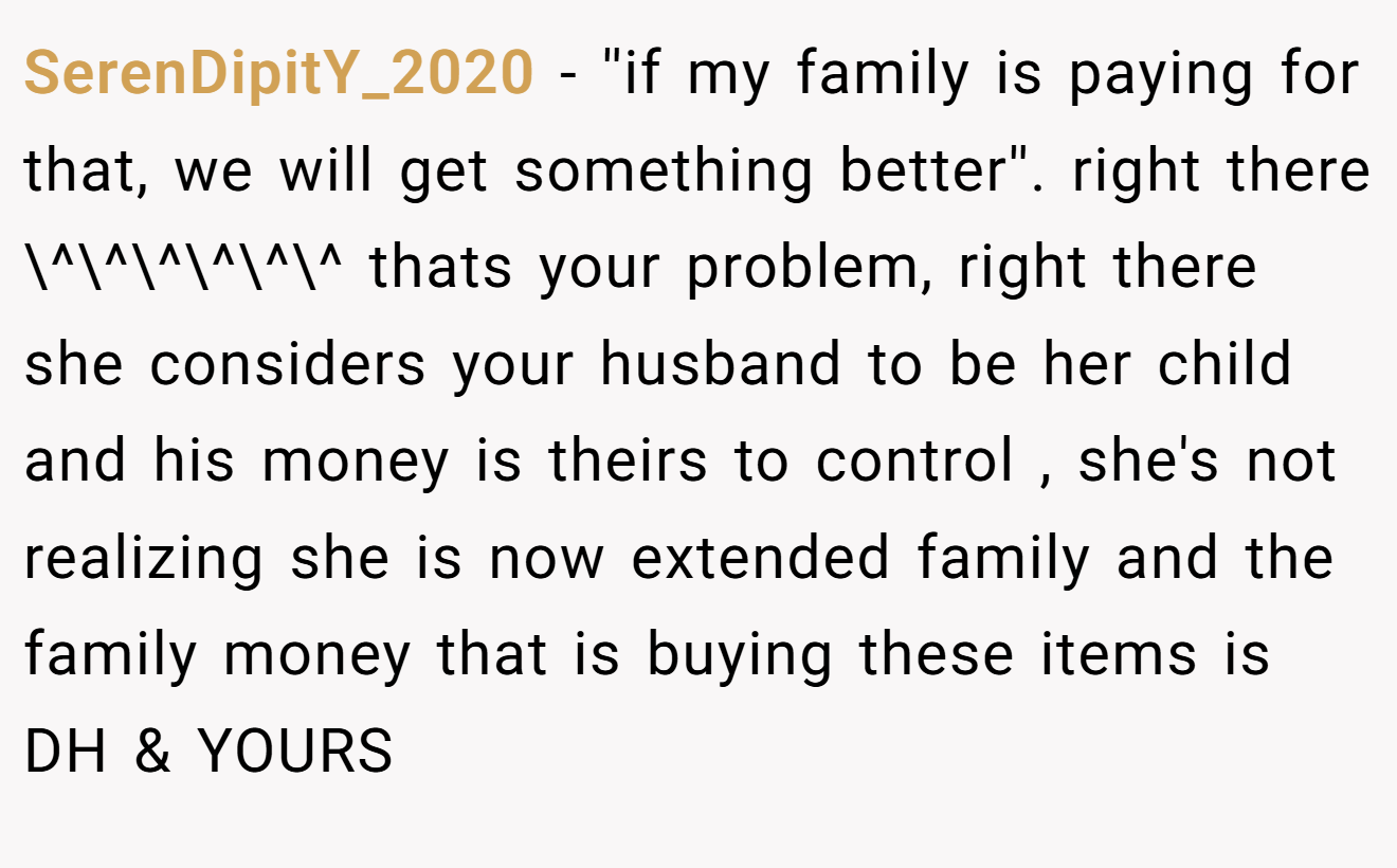 SerenDipitY_2020 - ''if my family is paying for that, we will get something better''. right there \^\^\^\^\^\^ thats your problem, right there she considers your husband to be her child and his money is theirs to control , she's not realizing she is now extended family and the family money that is buying these items is DH & YOURS