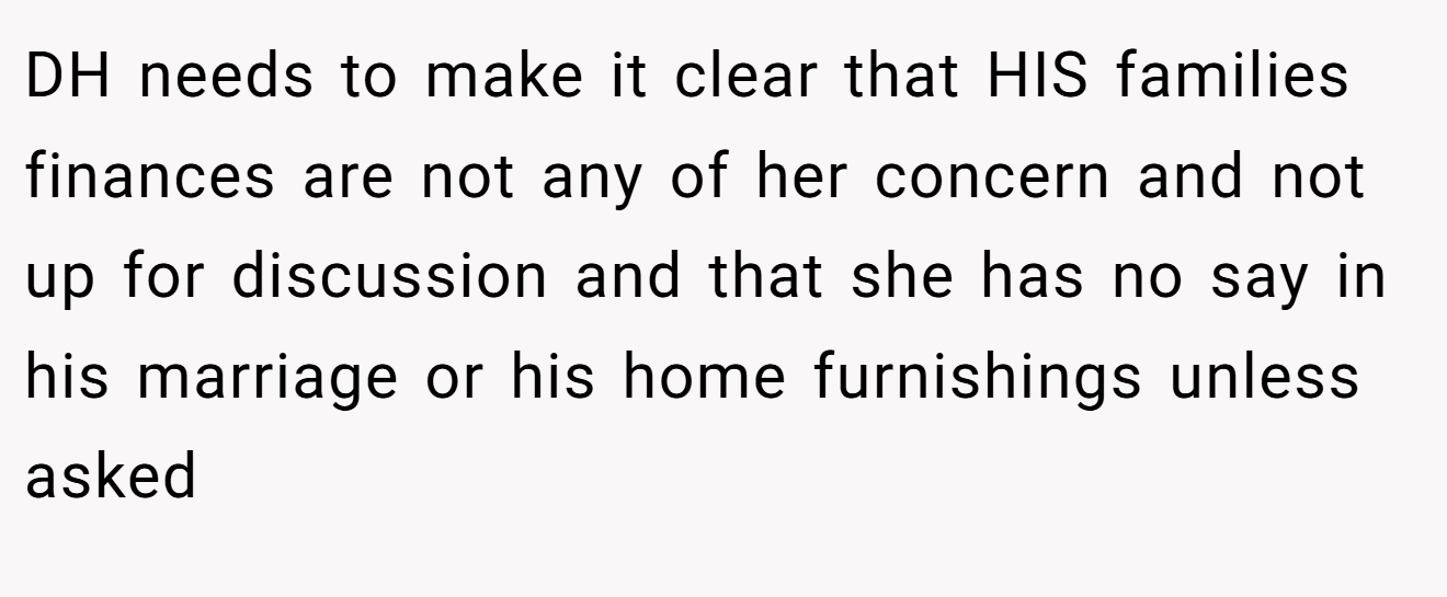 DH needs to make it clear that HIS families finances are not any of her concern and not up for discussion and that she has no say in his marriage or his home furnishings unless asked