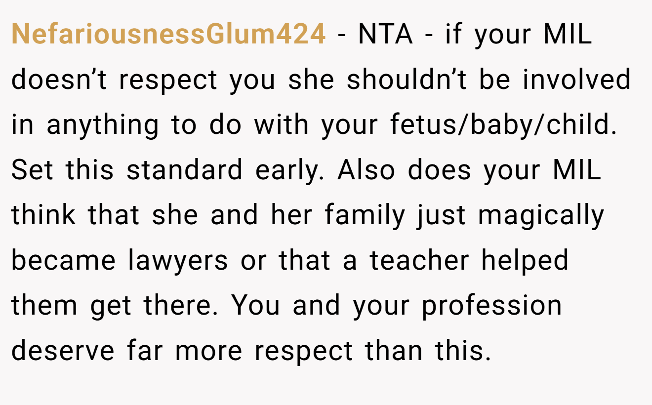 NefariousnessGlum424 - NTA - if your MIL doesn’t respect you she shouldn’t be involved in anything to do with your fetus/baby/child. Set this standard early. Also does your MIL think that she and her family just magically became lawyers or that a teacher helped them get there. You and your profession deserve far more respect than this.