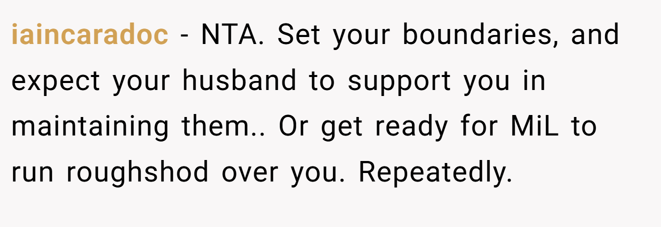 iaincaradoc - NTA. Set your boundaries, and expect your husband to support you in maintaining them.. Or get ready for MiL to run roughshod over you. Repeatedly.