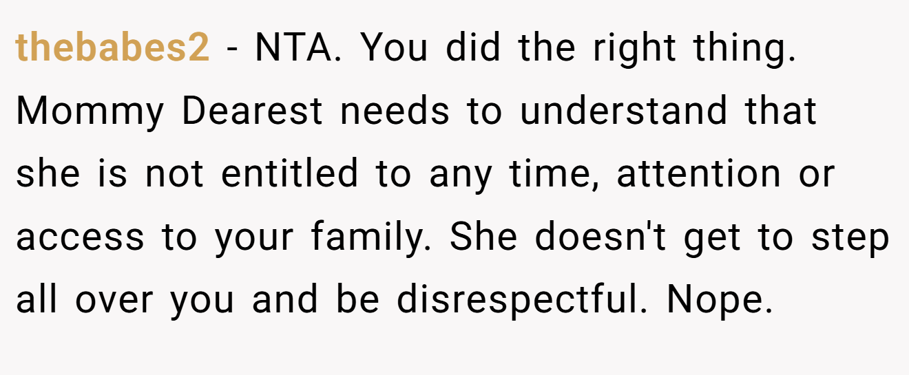 thebabes2 - NTA. You did the right thing. Mommy Dearest needs to understand that she is not entitled to any time, attention or access to your family. She doesn't get to step all over you and be disrespectful. Nope.