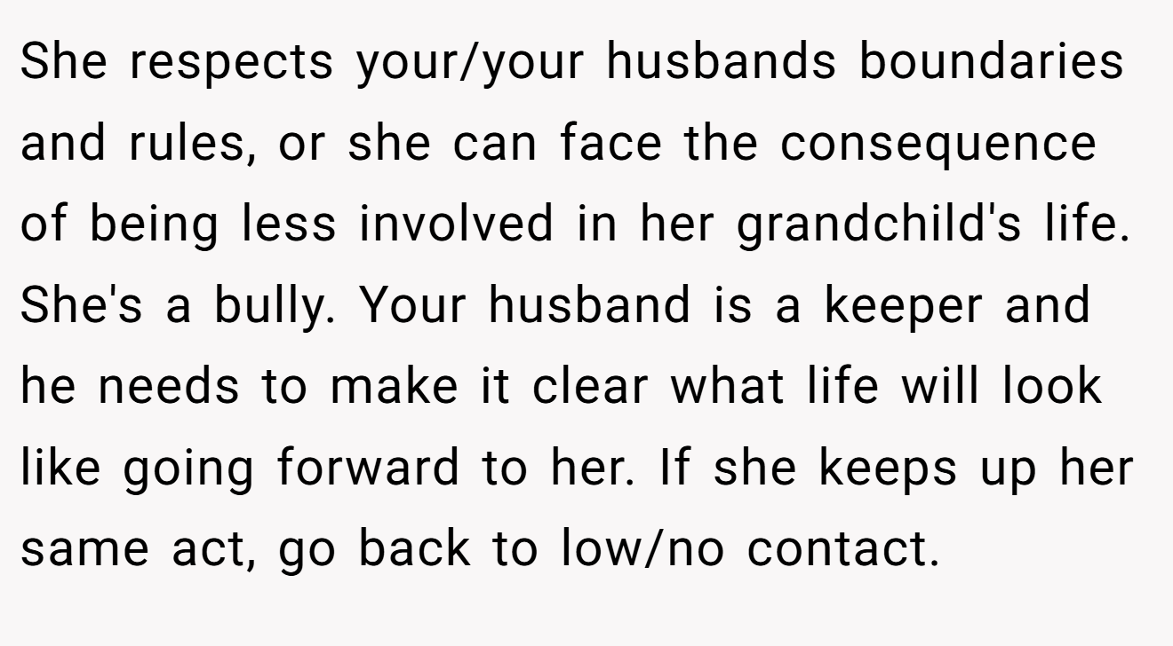 She respects your/your husbands boundaries and rules, or she can face the consequence of being less involved in her grandchild's life. She's a bully. Your husband is a keeper and he needs to make it clear what life will look like going forward to her. If she keeps up her same act, go back to low/no contact.