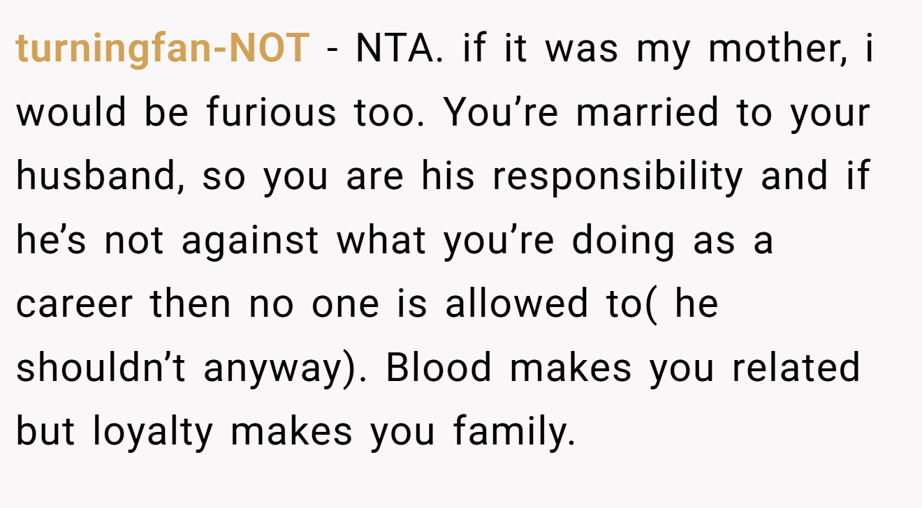 turningfan-NOT - NTA. if it was my mother, i would be furious too. You’re married to your husband, so you are his responsibility and if he’s not against what you’re doing as a career then no one is allowed to( he shouldn’t anyway). Blood makes you related but loyalty makes you family.