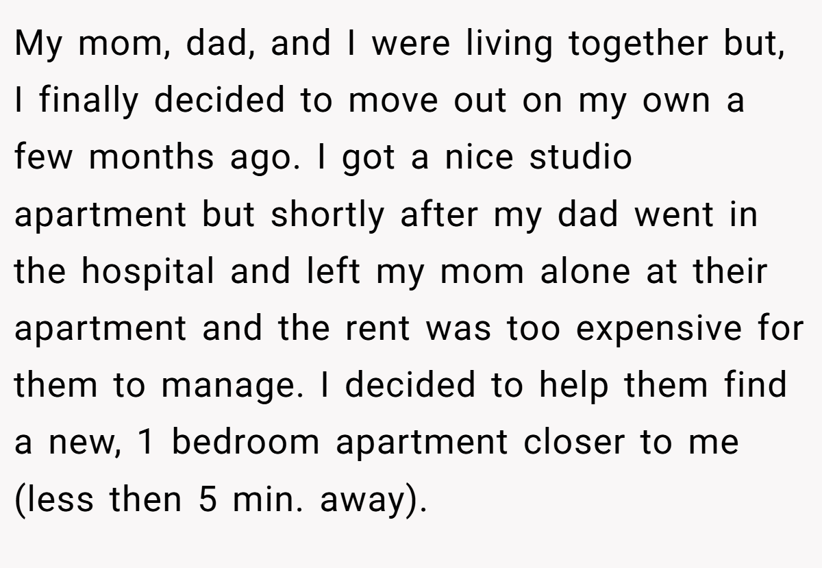 My mom, dad, and I were living together but, I finally decided to move out on my own a few months ago. I got a nice studio apartment but shortly after my dad went in the hospital and left my mom alone at their apartment and the rent was too expensive for them to manage. I decided to help them find a new, 1 bedroom apartment closer to me (less then 5 min. away).